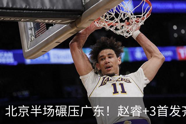 北京半场碾压广东！赵睿+3首发齐爆，丘天惊喜，广东防守太差了！